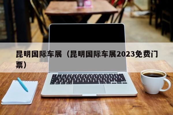 昆明国际车展（昆明国际车展2023免费门票）