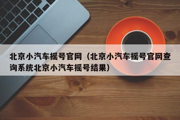 北京小汽车摇号官网（北京小汽车摇号官网查询系统北京小汽车摇号结果）