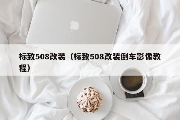 标致508改装（标致508改装倒车影像教程）