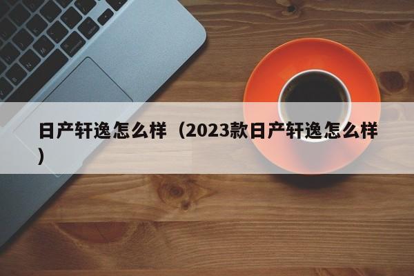 日产轩逸怎么样（2023款日产轩逸怎么样）