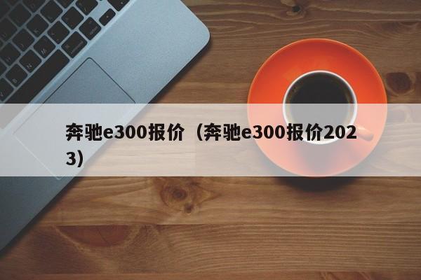 奔驰e300报价（奔驰e300报价2023）