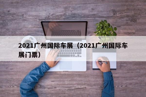 2021广州国际车展（2021广州国际车展门票）