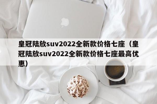 皇冠陆放suv2022全新款价格七座（皇冠陆放suv2022全新款价格七座最高优惠）