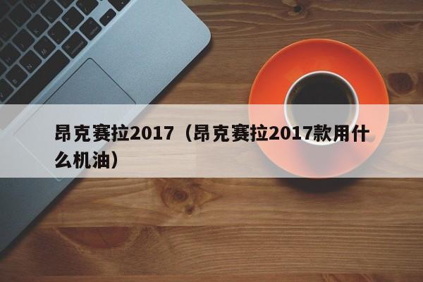 昂克赛拉2017（昂克赛拉2017款用什么机油）