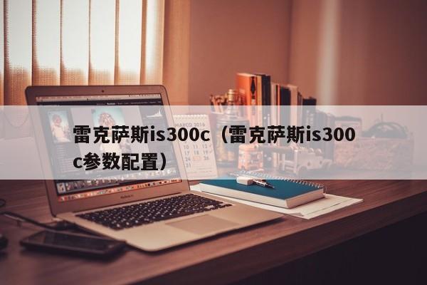 雷克萨斯is300c（雷克萨斯is300c参数配置）