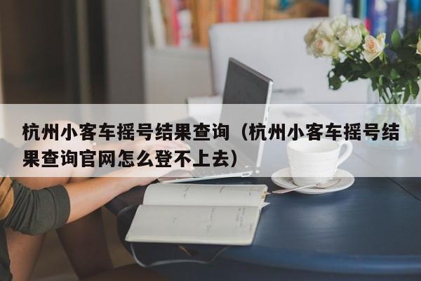 杭州小客车摇号结果查询（杭州小客车摇号结果查询官网怎么登不上去）