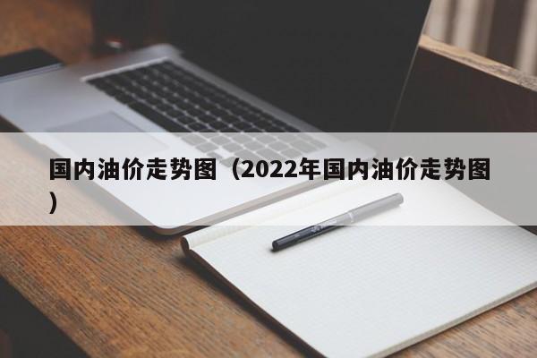 国内油价走势图（2022年国内油价走势图）