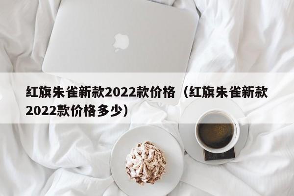 红旗朱雀新款2022款价格（红旗朱雀新款2022款价格多少）