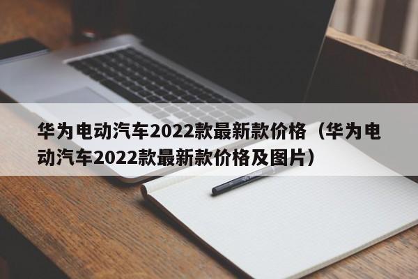 华为电动汽车2022款最新款价格（华为电动汽车2022款最新款价格及图片）