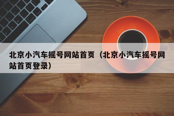 北京小汽车摇号网站首页（北京小汽车摇号网站首页登录）