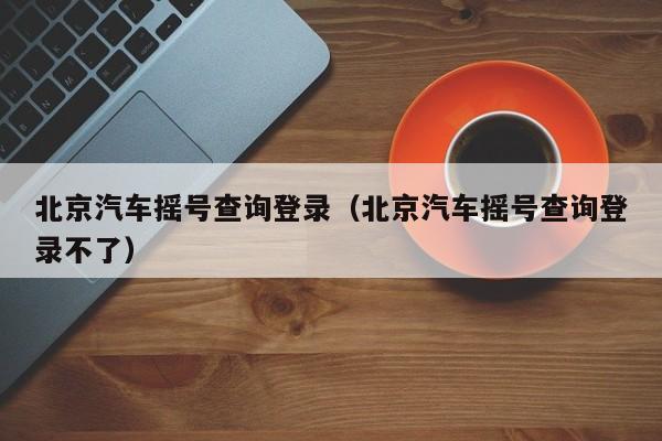 北京汽车摇号查询登录（北京汽车摇号查询登录不了）