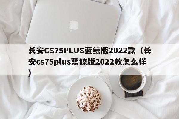 长安CS75PLUS蓝鲸版2022款（长安cs75plus蓝鲸版2022款怎么样）