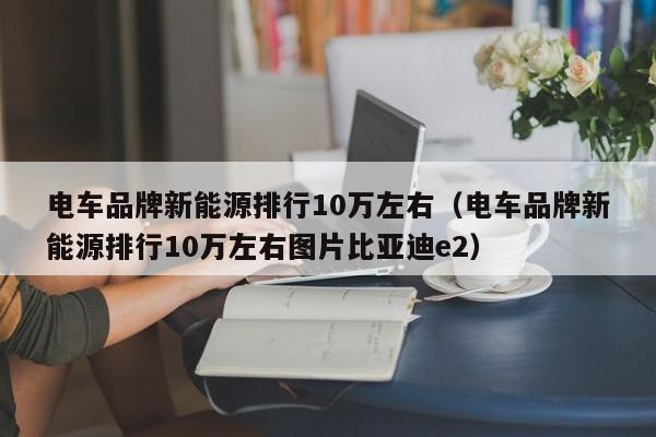 电车品牌新能源排行10万左右（电车品牌新能源排行10万左右图片比亚迪e2）