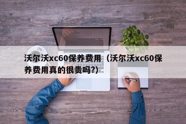 沃尔沃xc60保养费用（沃尔沃xc60保养费用真的很贵吗?）