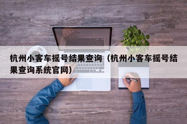 杭州小客车摇号结果查询（杭州小客车摇号结果查询系统官网）