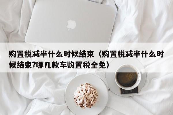 购置税减半什么时候结束（购置税减半什么时候结束?哪几款车购置税全免）