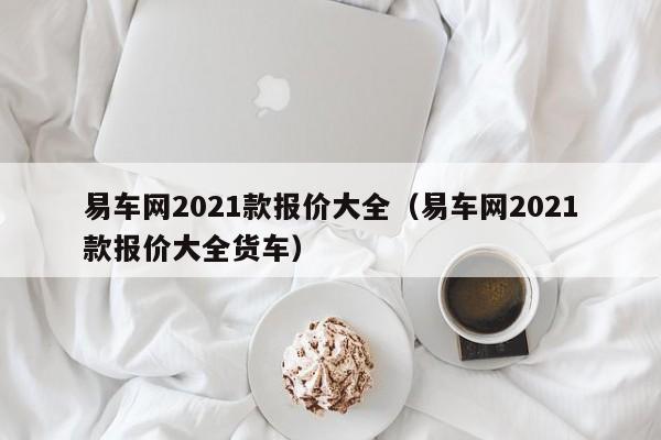 易车网2021款报价大全（易车网2021款报价大全货车）