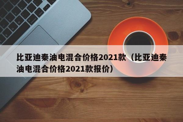 比亚迪秦油电混合价格2021款（比亚迪秦油电混合价格2021款报价）