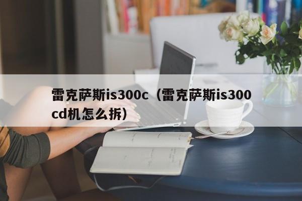 雷克萨斯is300c（雷克萨斯is300cd机怎么拆）