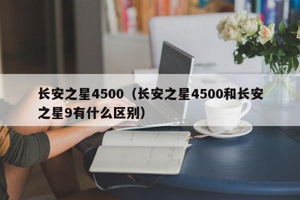 长安之星4500（长安之星4500和长安之星9有什么区别）