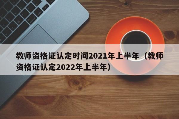 教师资格证认定时间2021年上半年（教师资格证认定2022年上半年）