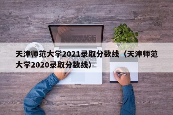 天津师范大学2021录取分数线（天津师范大学2020录取分数线）