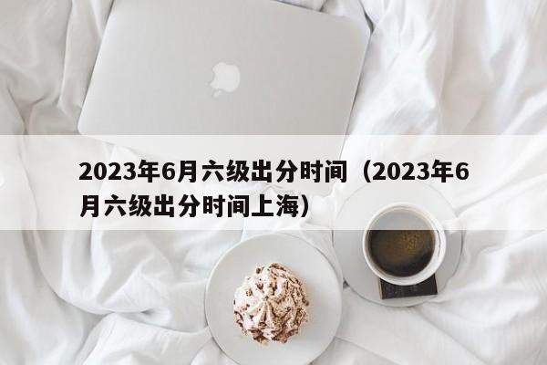 2023年6月六级出分时间（2023年6月六级出分时间上海）