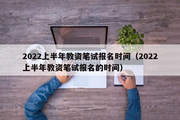 2022上半年教资笔试报名时间（2022上半年教资笔试报名的时间）