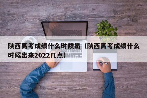 陕西高考成绩什么时候出（陕西高考成绩什么时候出来2022几点）