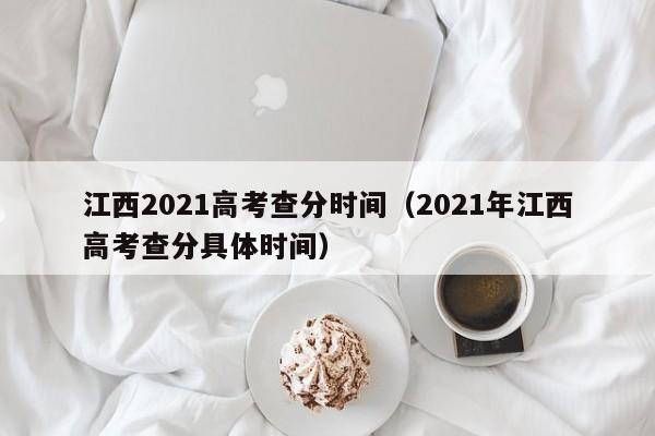 江西2021高考查分时间（2021年江西高考查分具体时间）