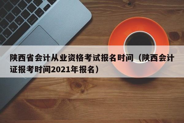 陕西省会计从业资格考试报名时间（陕西会计证报考时间2021年报名）
