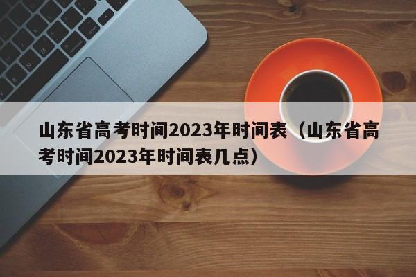 山东省高考时间2023年时间表（山东省高考时间2023年时间表几点）