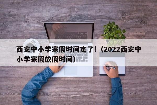 西安中小学寒假时间定了!（2022西安中小学寒假放假时间）