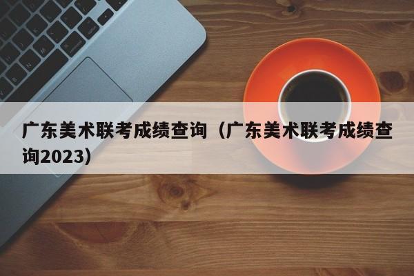 广东美术联考成绩查询（广东美术联考成绩查询2023）