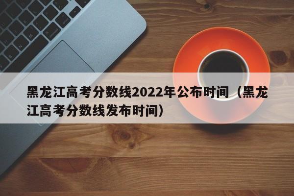 黑龙江高考分数线2022年公布时间（黑龙江高考分数线发布时间）