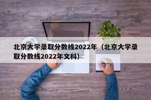 北京大学录取分数线2022年（北京大学录取分数线2022年文科）