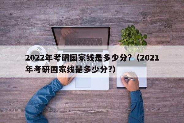 2022年考研国家线是多少分?（2021年考研国家线是多少分?）