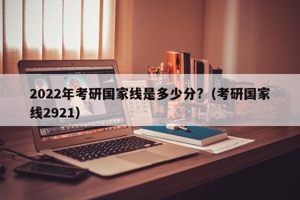 2022年考研国家线是多少分?（考研国家线2921）