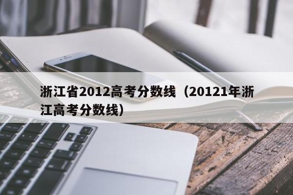 浙江省2012高考分数线（20121年浙江高考分数线）