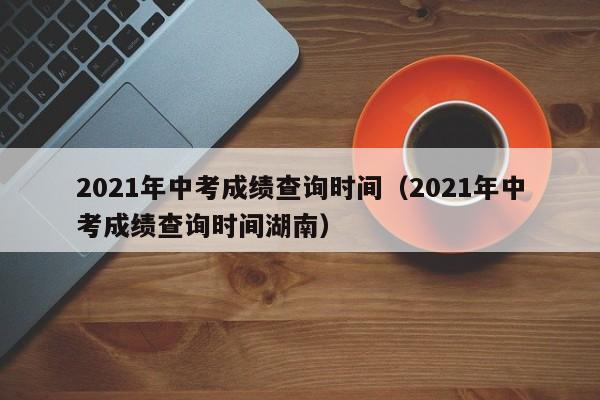 2021年中考成绩查询时间（2021年中考成绩查询时间湖南）