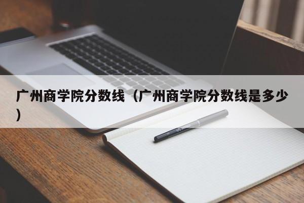 广州商学院分数线（广州商学院分数线是多少）