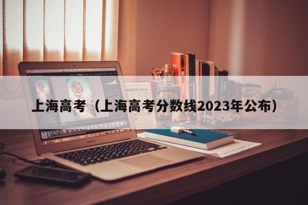 上海高考（上海高考分数线2023年公布）