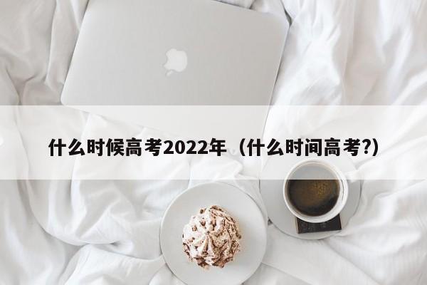 什么时候高考2022年（什么时间高考?）