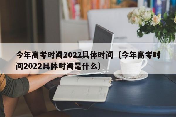 今年高考时间2022具体时间（今年高考时间2022具体时间是什么）