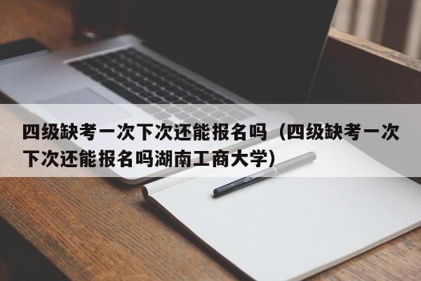 四级缺考一次下次还能报名吗（四级缺考一次下次还能报名吗湖南工商大学）