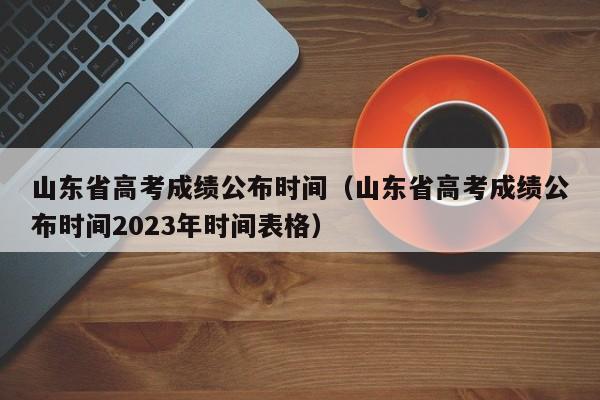 山东省高考成绩公布时间（山东省高考成绩公布时间2023年时间表格）