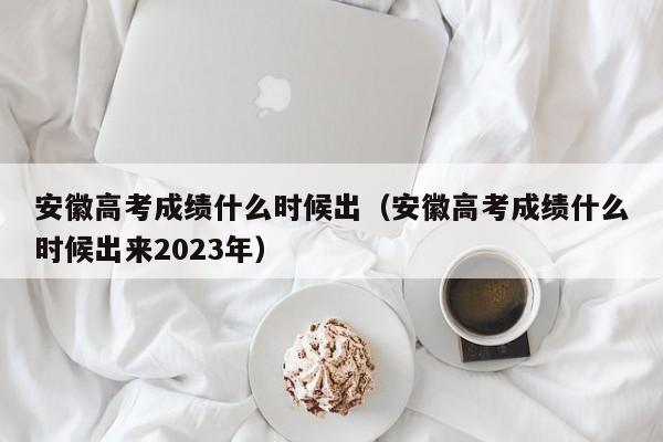 安徽高考成绩什么时候出（安徽高考成绩什么时候出来2023年）