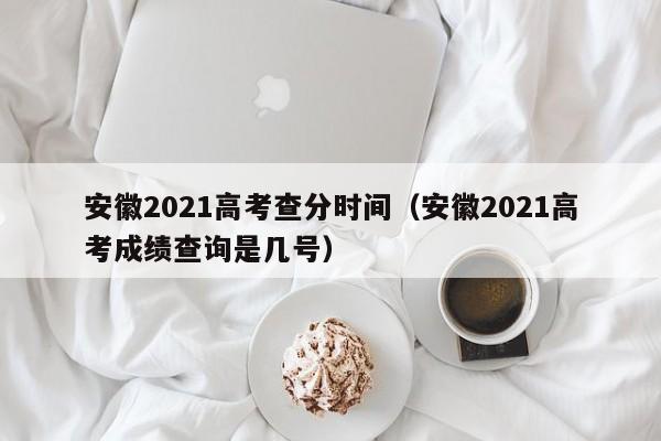 安徽2021高考查分时间（安徽2021高考成绩查询是几号）