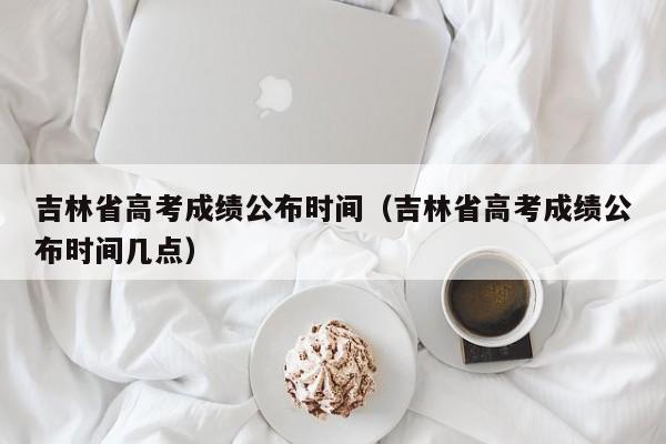 吉林省高考成绩公布时间（吉林省高考成绩公布时间几点）