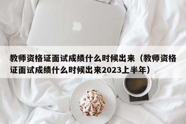 教师资格证面试成绩什么时候出来（教师资格证面试成绩什么时候出来2023上半年）